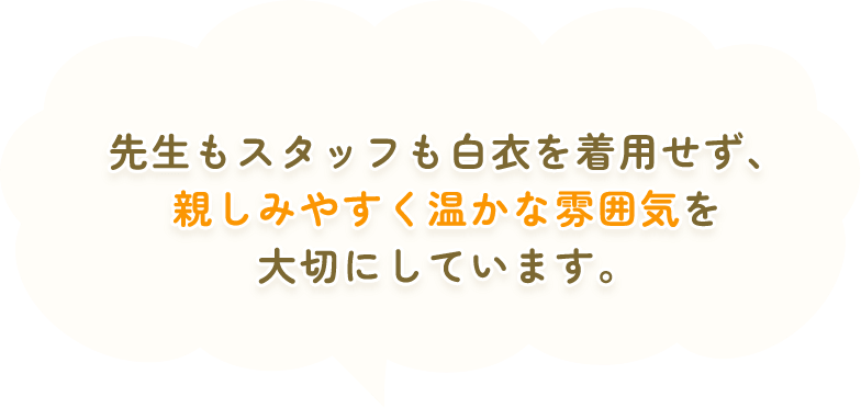 先生もスタッフも白衣を着用せず、親しみやすく温かな雰囲気を大切にしています。